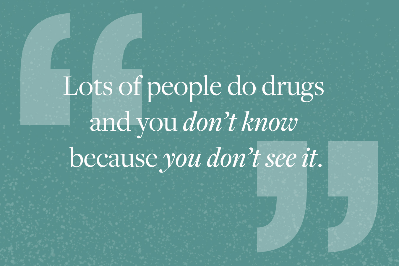 Graphic image of quote from story: "Lots of people do drugs and you don't know because you don't see it."