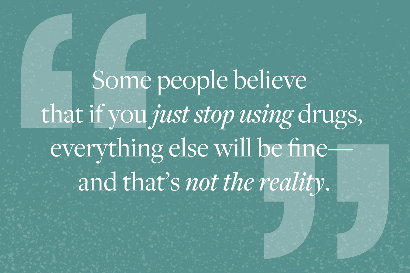 Graphic image of quote from story: "Some people believe that if you just stop using drugs, everything else will be fine--and that's not the reality." 