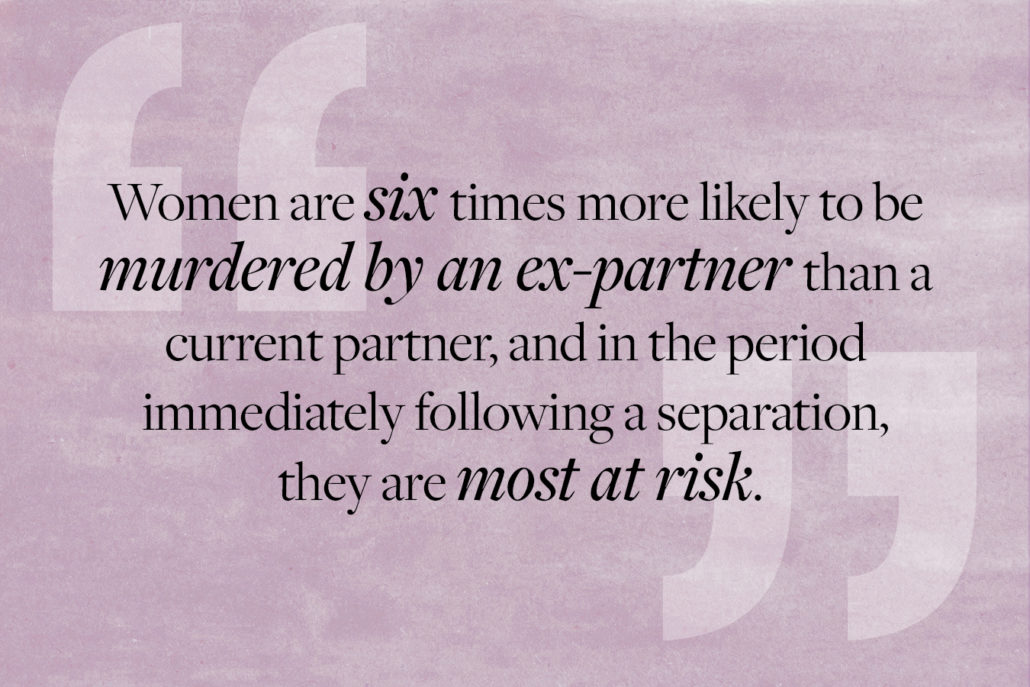 Quote: Women are six times more likely to be murdered by an ex-partner than a current partner, and in the period immediately following a separation, they are most at risk.