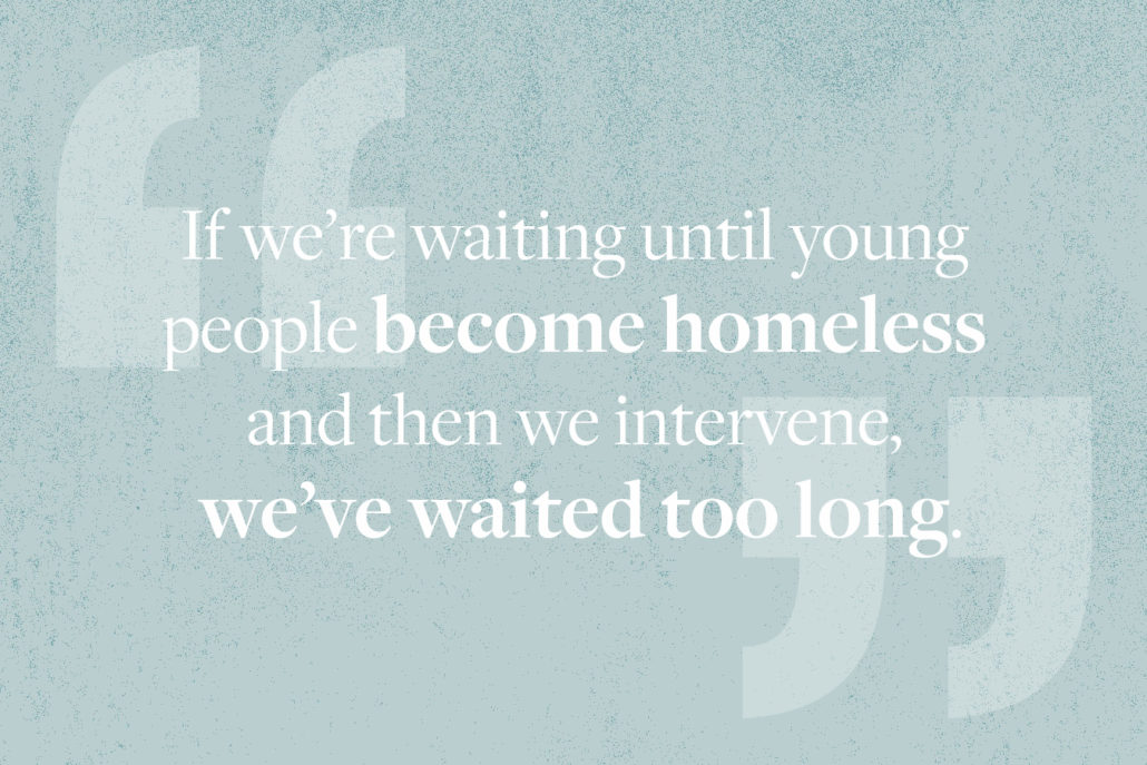 Quote: If we're waiting until young people become homeless and then we intervene, we've waited too long. 